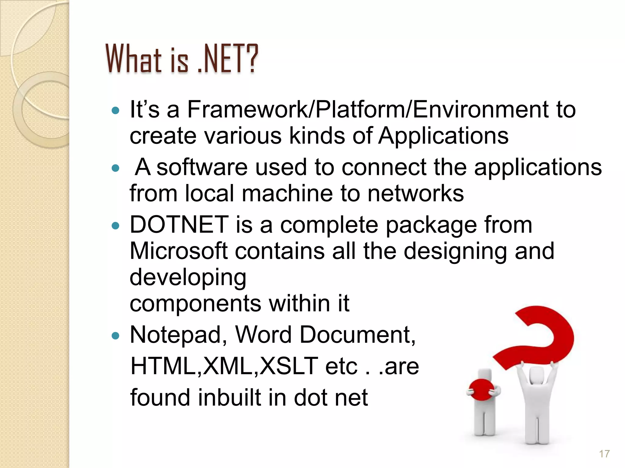 What is .NET?
 It’s a Framework/Platform/Environment to
create various kinds of Applications
 A software used to connect the applications
from local machine to networks
 DOTNET is a complete package from
Microsoft contains all the designing and
developing
components within it
 Notepad, Word Document,
HTML,XML,XSLT etc . .are
found inbuilt in dot net
17
 