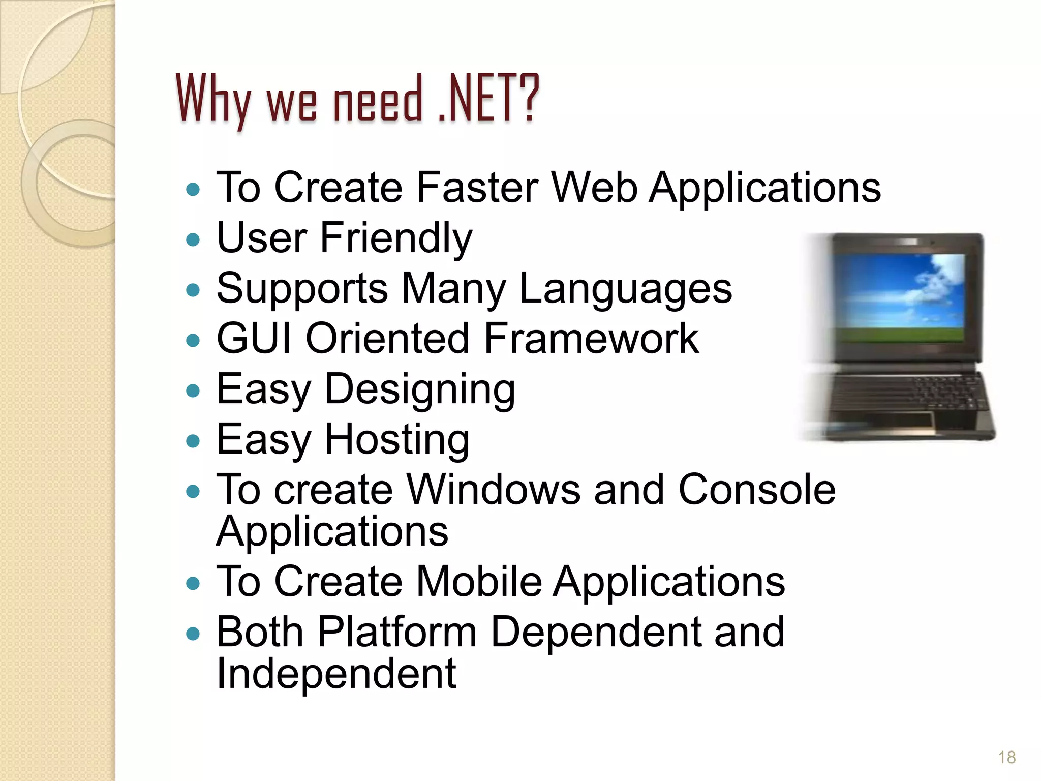 Why we need .NET?
 To Create Faster Web Applications
 User Friendly
 Supports Many Languages
 GUI Oriented Framework
 Easy Designing
 Easy Hosting
 To create Windows and Console
Applications
 To Create Mobile Applications
 Both Platform Dependent and
Independent
18
 
