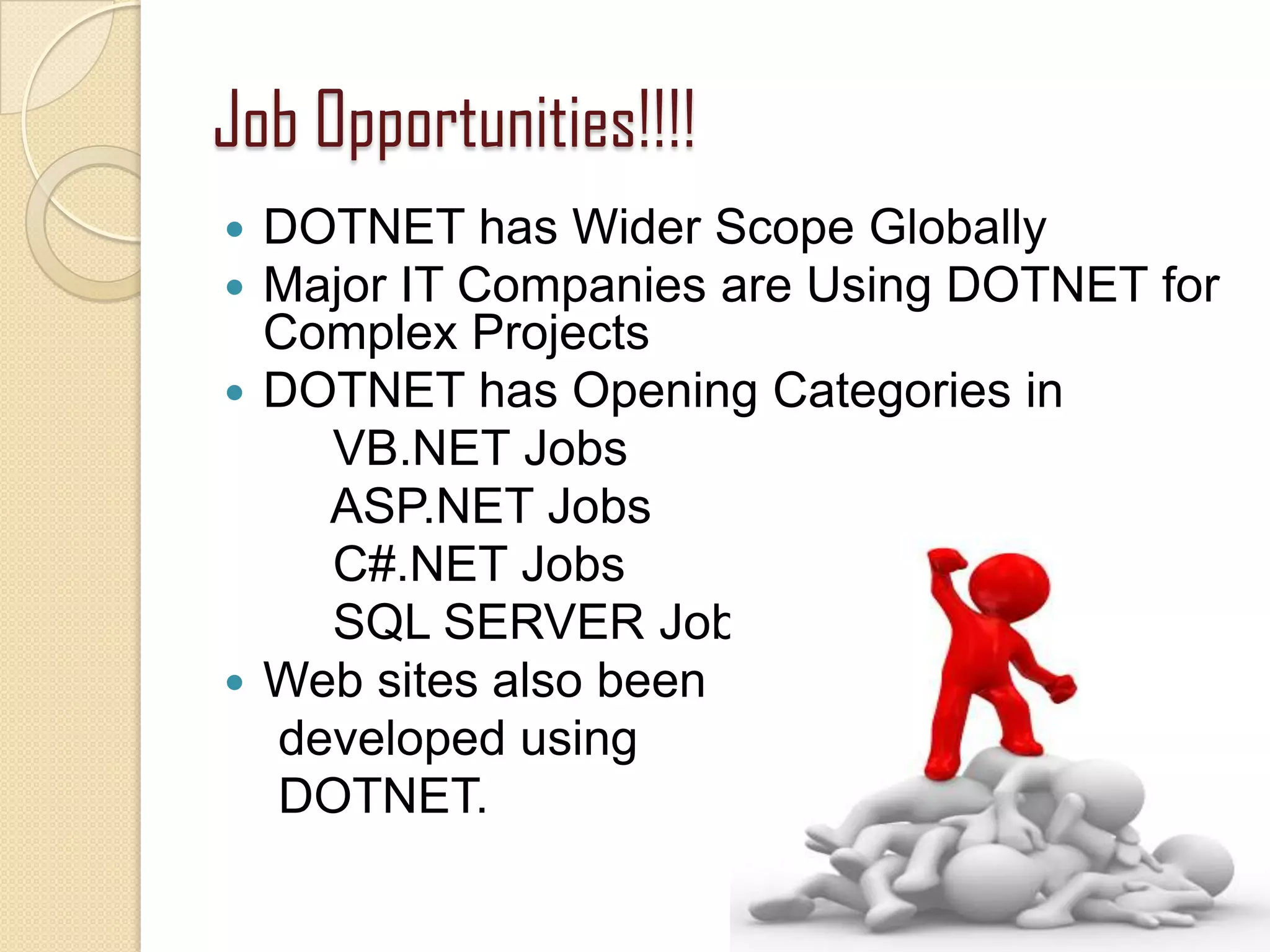 Job Opportunities!!!!
 DOTNET has Wider Scope Globally
 Major IT Companies are Using DOTNET for
Complex Projects
 DOTNET has Opening Categories in
VB.NET Jobs
ASP.NET Jobs
C#.NET Jobs
SQL SERVER Jobs
 Web sites also been
developed using
DOTNET.
19
 