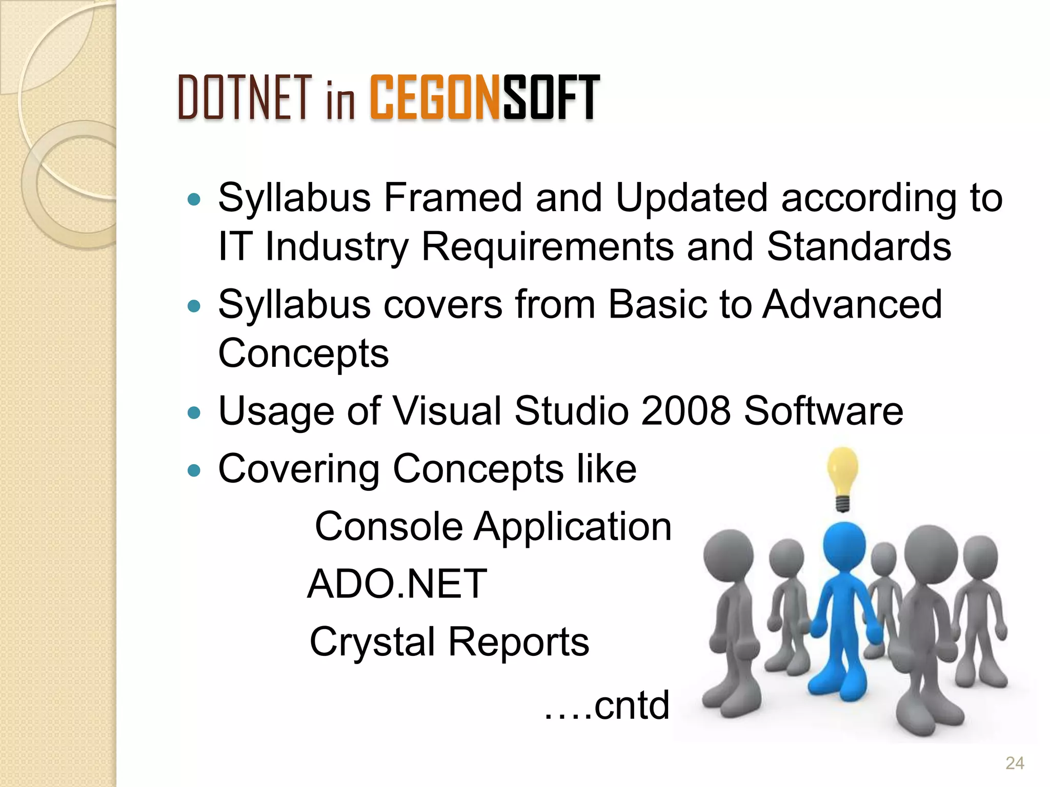 DOTNET in CEGONSOFT
 Syllabus Framed and Updated according to
IT Industry Requirements and Standards
 Syllabus covers from Basic to Advanced
Concepts
 Usage of Visual Studio 2008 Software
 Covering Concepts like
Console Applications
ADO.NET
Crystal Reports
….cntd
24
 