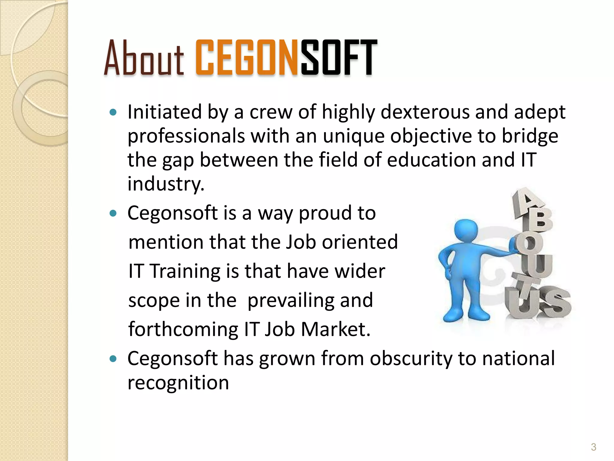 About CEGONSOFT
 Initiated by a crew of highly dexterous and adept
professionals with an unique objective to bridge
the gap between the field of education and IT
industry.
 Cegonsoft is a way proud to
mention that the Job oriented
IT Training is that have wider
scope in the prevailing and
forthcoming IT Job Market.
 Cegonsoft has grown from obscurity to national
recognition
3
 