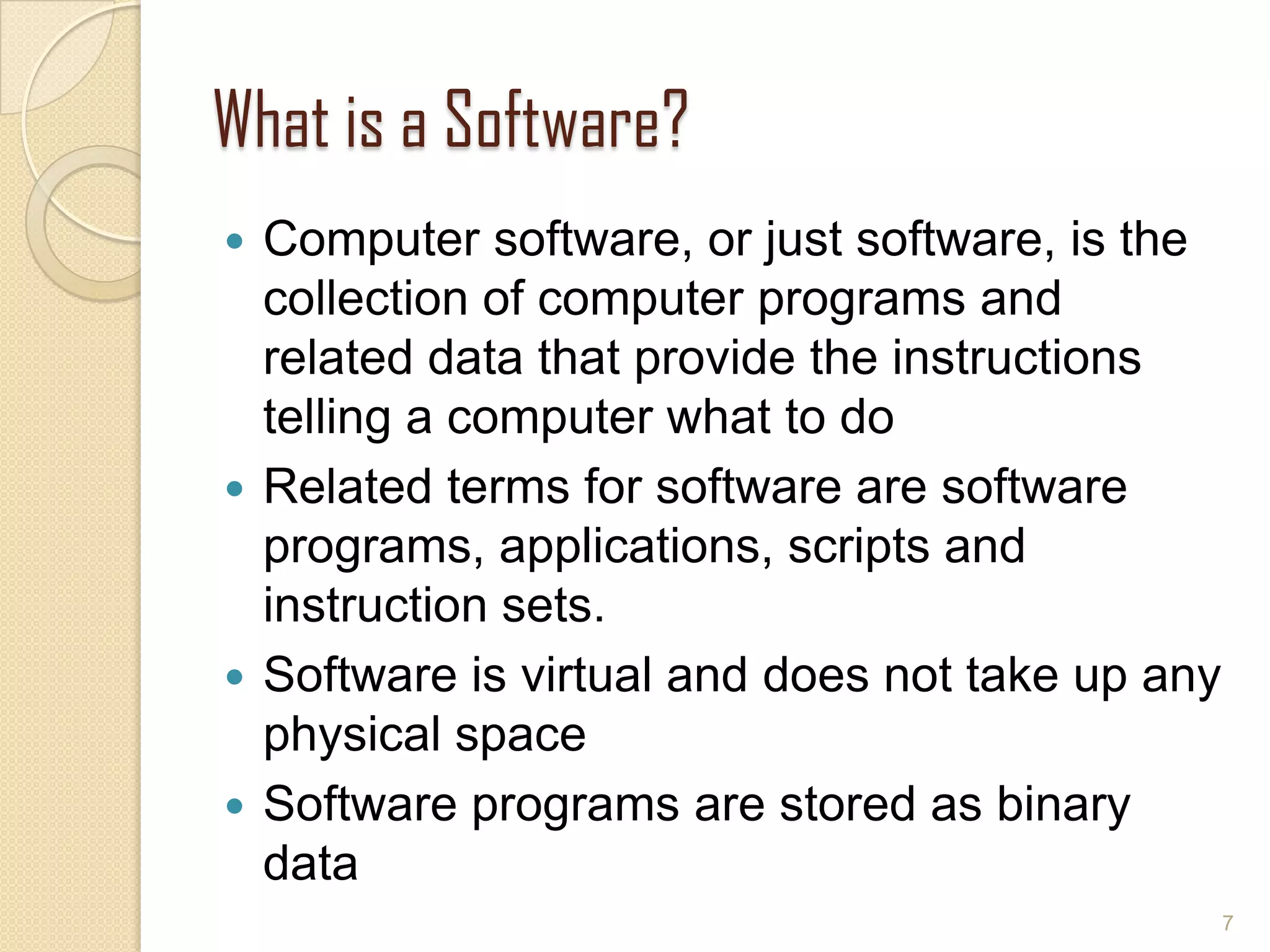 What is a Software?
 Computer software, or just software, is the
collection of computer programs and
related data that provide the instructions
telling a computer what to do
 Related terms for software are software
programs, applications, scripts and
instruction sets.
 Software is virtual and does not take up any
physical space
 Software programs are stored as binary
data
7
 