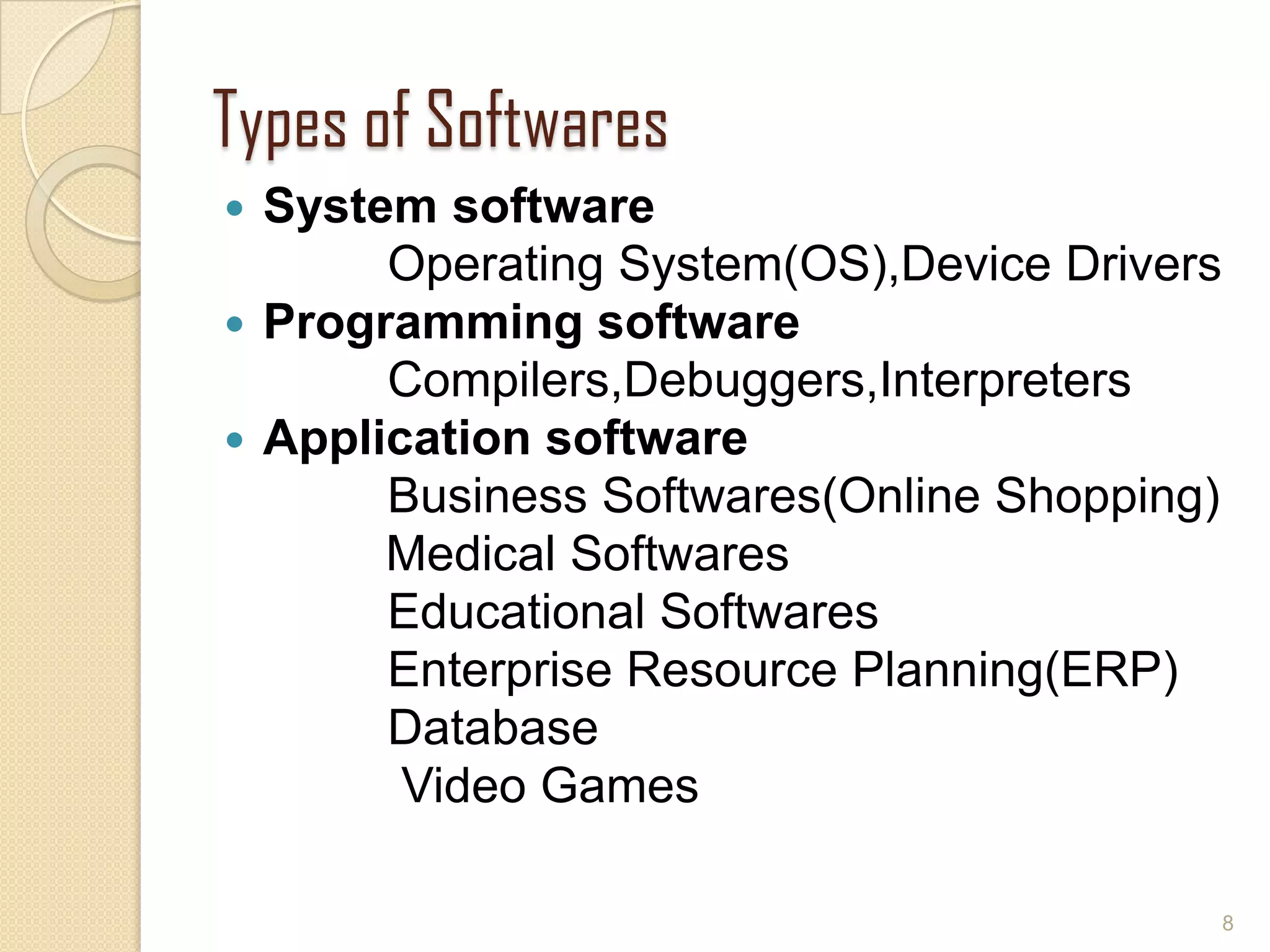 Types of Softwares
 System software
Operating System(OS),Device Drivers
 Programming software
Compilers,Debuggers,Interpreters
 Application software
Business Softwares(Online Shopping)
Medical Softwares
Educational Softwares
Enterprise Resource Planning(ERP)
Database
Video Games
8
 
