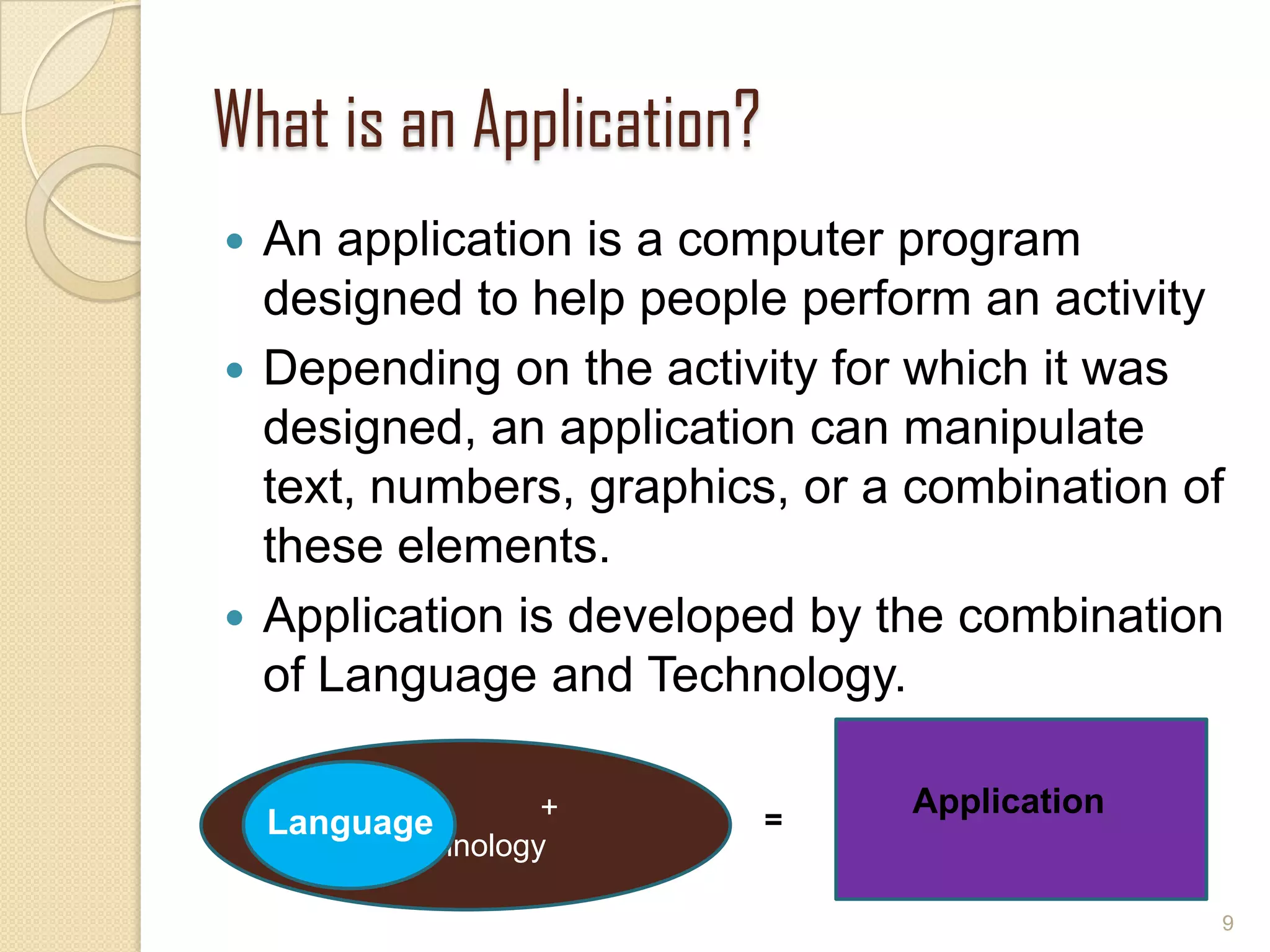 What is an Application?
 An application is a computer program
designed to help people perform an activity
 Depending on the activity for which it was
designed, an application can manipulate
text, numbers, graphics, or a combination of
these elements.
 Application is developed by the combination
of Language and Technology.
9
+
Technology
LanguageLanguage
Application
=
 