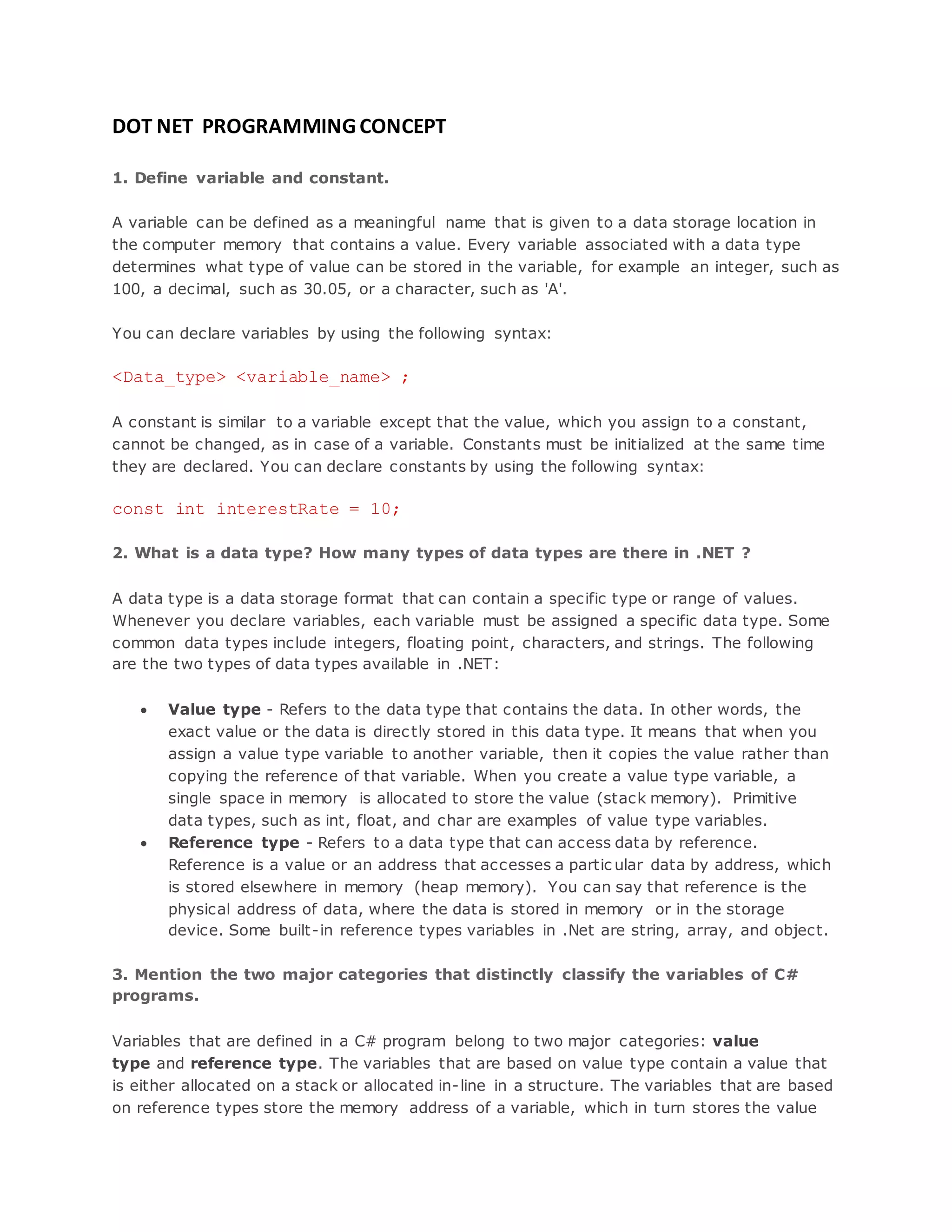 DOT NET PROGRAMMING CONCEPT 1. Define variable and constant. A variable can be defined as a meaningful name that is given to a data storage location in the computer memory that contains a value. Every variable associated with a data type determines what type of value can be stored in the variable, for example an integer, such as 100, a decimal, such as 30.05, or a character, such as 'A'. You can declare variables by using the following syntax: <Data_type> <variable_name> ; A constant is similar to a variable except that the value, which you assign to a constant, cannot be changed, as in case of a variable. Constants must be initialized at the same time they are declared. You can declare constants by using the following syntax: const int interestRate = 10; 2. What is a data type? How many types of data types are there in .NET ? A data type is a data storage format that can contain a specific type or range of values. Whenever you declare variables, each variable must be assigned a specific data type. Some common data types include integers, floating point, characters, and strings. The following are the two types of data types available in .NET:  Value type - Refers to the data type that contains the data. In other words, the exact value or the data is directly stored in this data type. It means that when you assign a value type variable to another variable, then it copies the value rather than copying the reference of that variable. When you create a value type variable, a single space in memory is allocated to store the value (stack memory). Primitive data types, such as int, float, and char are examples of value type variables.  Reference type - Refers to a data type that can access data by reference. Reference is a value or an address that accesses a partic ular data by address, which is stored elsewhere in memory (heap memory). You can say that reference is the physical address of data, where the data is stored in memory or in the storage device. Some built-in reference types variables in .Net are string, array, and object. 3. Mention the two major categories that distinctly classify the variables of C# programs. Variables that are defined in a C# program belong to two major categories: value type and reference type. The variables that are based on value type contain a value that is either allocated on a stack or allocated in-line in a structure. The variables that are based on reference types store the memory address of a variable, which in turn stores the value 