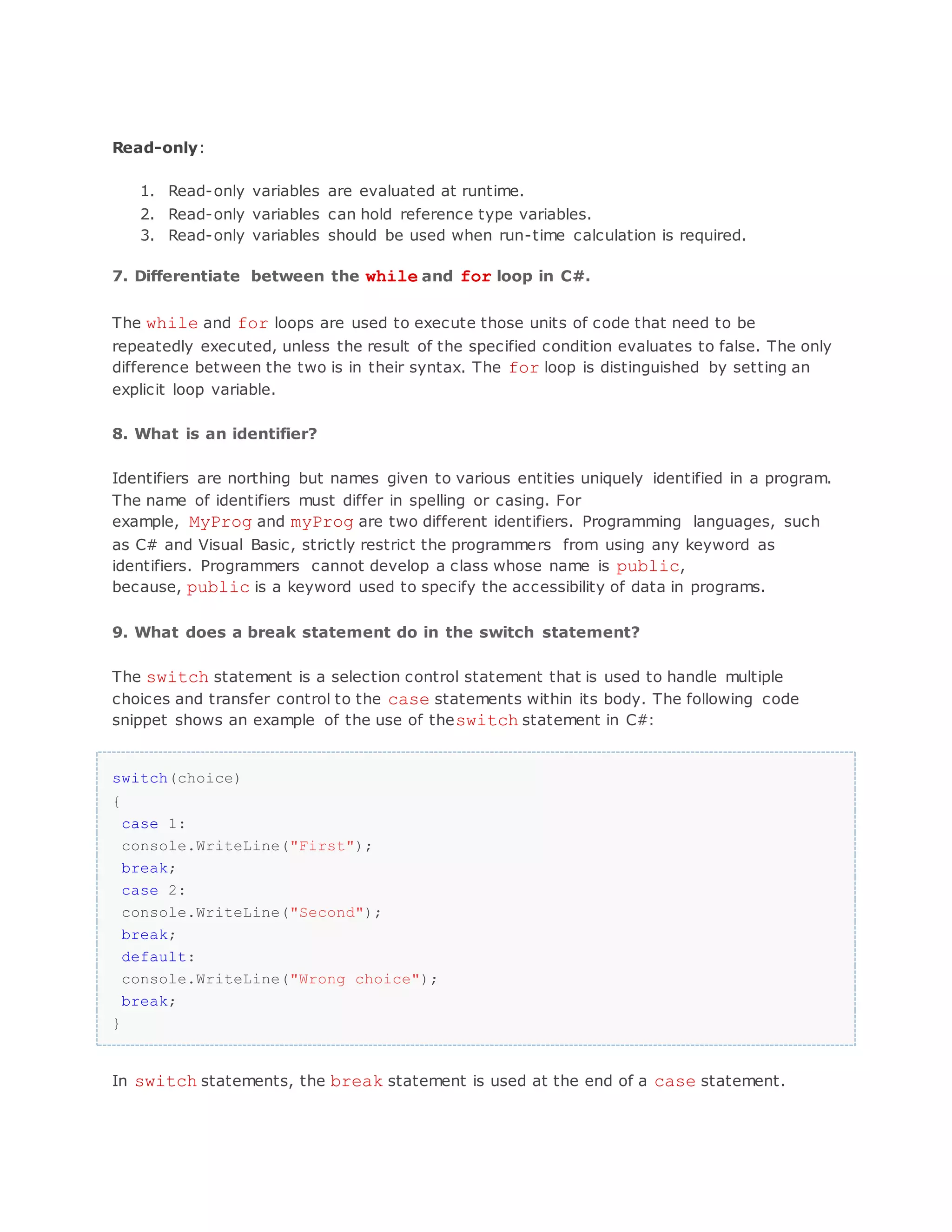 Read-only: 1. Read-only variables are evaluated at runtime. 2. Read-only variables can hold reference type variables. 3. Read-only variables should be used when run-time calculation is required. 7. Differentiate between the while and for loop in C#. The while and for loops are used to execute those units of code that need to be repeatedly executed, unless the result of the specified condition evaluates to false. The only difference between the two is in their syntax. The for loop is distinguished by setting an explicit loop variable. 8. What is an identifier? Identifiers are northing but names given to various entities uniquely identified in a program. The name of identifiers must differ in spelling or casing. For example, MyProg and myProg are two different identifiers. Programming languages, such as C# and Visual Basic, strictly restrict the programmers from using any keyword as identifiers. Programmers cannot develop a class whose name is public, because, public is a keyword used to specify the accessibility of data in programs. 9. What does a break statement do in the switch statement? The switch statement is a selection control statement that is used to handle multiple choices and transfer control to the case statements within its body. The following code snippet shows an example of the use of theswitch statement in C#: switch(choice) { case 1: console.WriteLine("First"); break; case 2: console.WriteLine("Second"); break; default: console.WriteLine("Wrong choice"); break; } In switch statements, the break statement is used at the end of a case statement. 