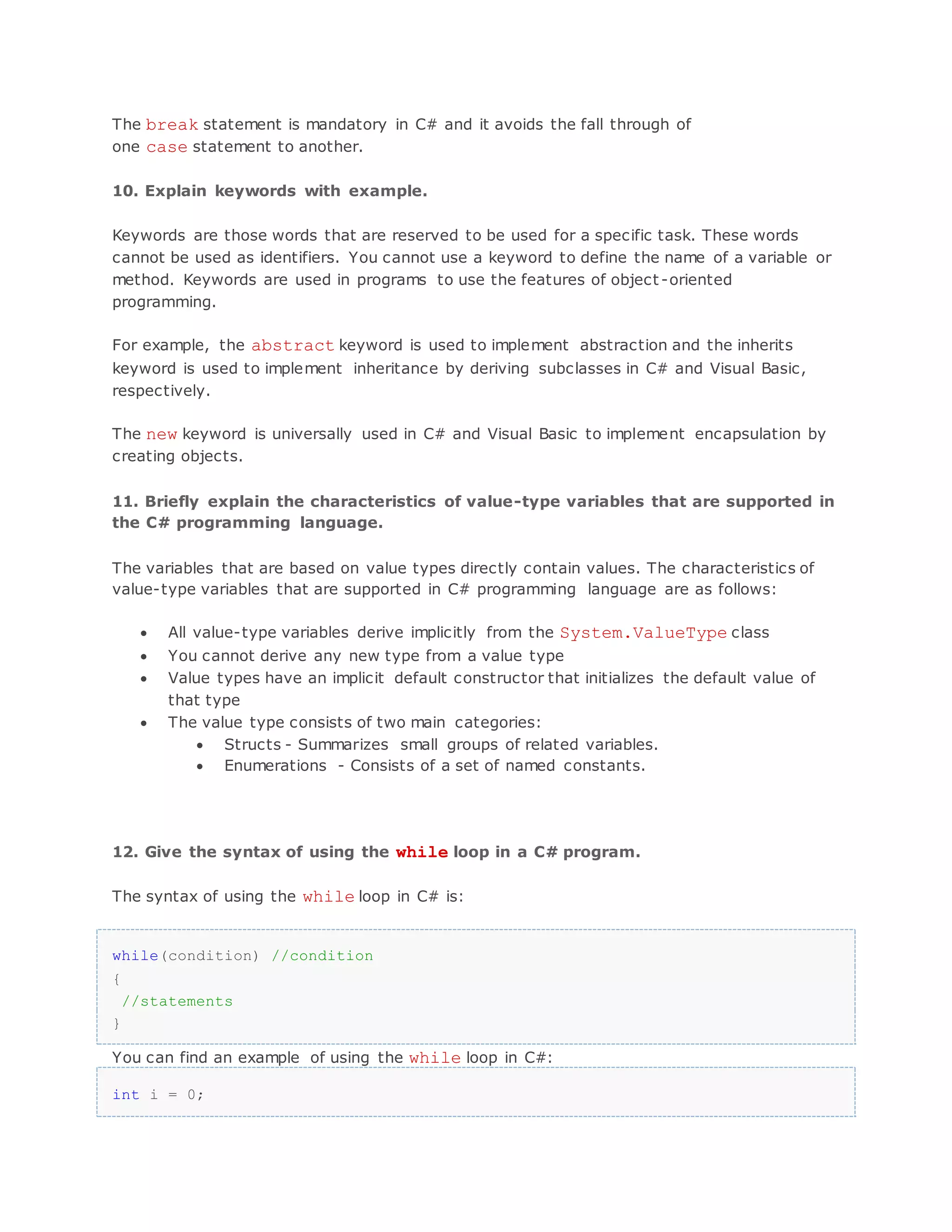 The break statement is mandatory in C# and it avoids the fall through of one case statement to another. 10. Explain keywords with example. Keywords are those words that are reserved to be used for a specific task. These words cannot be used as identifiers. You cannot use a keyword to define the name of a variable or method. Keywords are used in programs to use the features of object -oriented programming. For example, the abstract keyword is used to implement abstraction and the inherits keyword is used to implement inheritance by deriving subclasses in C# and Visual Basic, respectively. The new keyword is universally used in C# and Visual Basic to implement encapsulation by creating objects. 11. Briefly explain the characteristics of value-type variables that are supported in the C# programming language. The variables that are based on value types directly contain values. The characteristics of value-type variables that are supported in C# programming language are as follows:  All value-type variables derive implicitly from the System.ValueType class  You cannot derive any new type from a value type  Value types have an implicit default constructor that initializes the default value of that type  The value type consists of two main categories:  Structs - Summarizes small groups of related variables.  Enumerations - Consists of a set of named constants. 12. Give the syntax of using the while loop in a C# program. The syntax of using the while loop in C# is: while(condition) //condition { //statements } You can find an example of using the while loop in C#: int i = 0; 