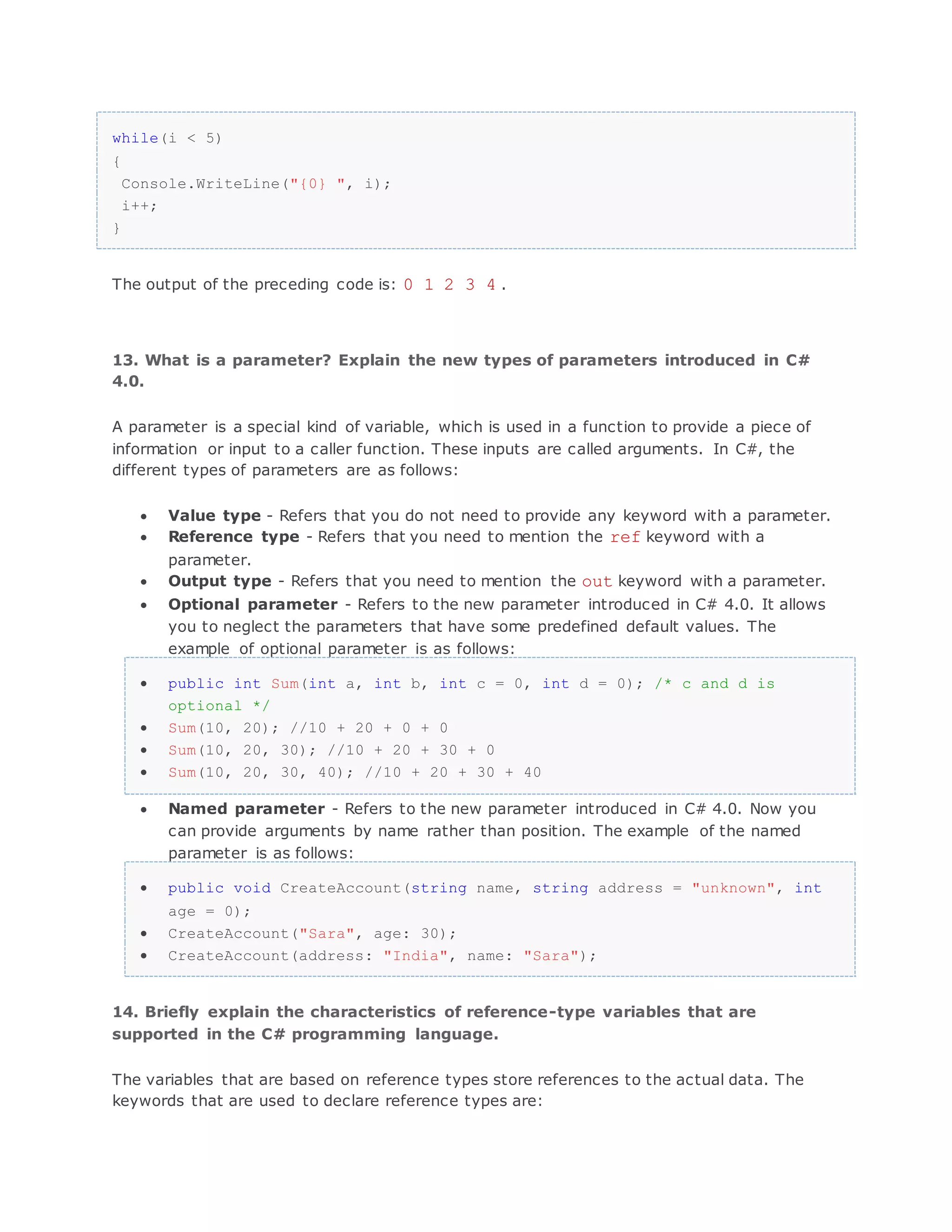 while(i < 5) { Console.WriteLine("{0} ", i); i++; } The output of the preceding code is: 0 1 2 3 4 . 13. What is a parameter? Explain the new types of parameters introduced in C# 4.0. A parameter is a special kind of variable, which is used in a function to provide a piece of information or input to a caller function. These inputs are called arguments. In C#, the different types of parameters are as follows:  Value type - Refers that you do not need to provide any keyword with a parameter.  Reference type - Refers that you need to mention the ref keyword with a parameter.  Output type - Refers that you need to mention the out keyword with a parameter.  Optional parameter - Refers to the new parameter introduced in C# 4.0. It allows you to neglect the parameters that have some predefined default values. The example of optional parameter is as follows:  public int Sum(int a, int b, int c = 0, int d = 0); /* c and d is optional */  Sum(10, 20); //10 + 20 + 0 + 0  Sum(10, 20, 30); //10 + 20 + 30 + 0  Sum(10, 20, 30, 40); //10 + 20 + 30 + 40  Named parameter - Refers to the new parameter introduced in C# 4.0. Now you can provide arguments by name rather than position. The example of the named parameter is as follows:  public void CreateAccount(string name, string address = "unknown", int age = 0);  CreateAccount("Sara", age: 30);  CreateAccount(address: "India", name: "Sara"); 14. Briefly explain the characteristics of reference-type variables that are supported in the C# programming language. The variables that are based on reference types store references to the actual data. The keywords that are used to declare reference types are: 