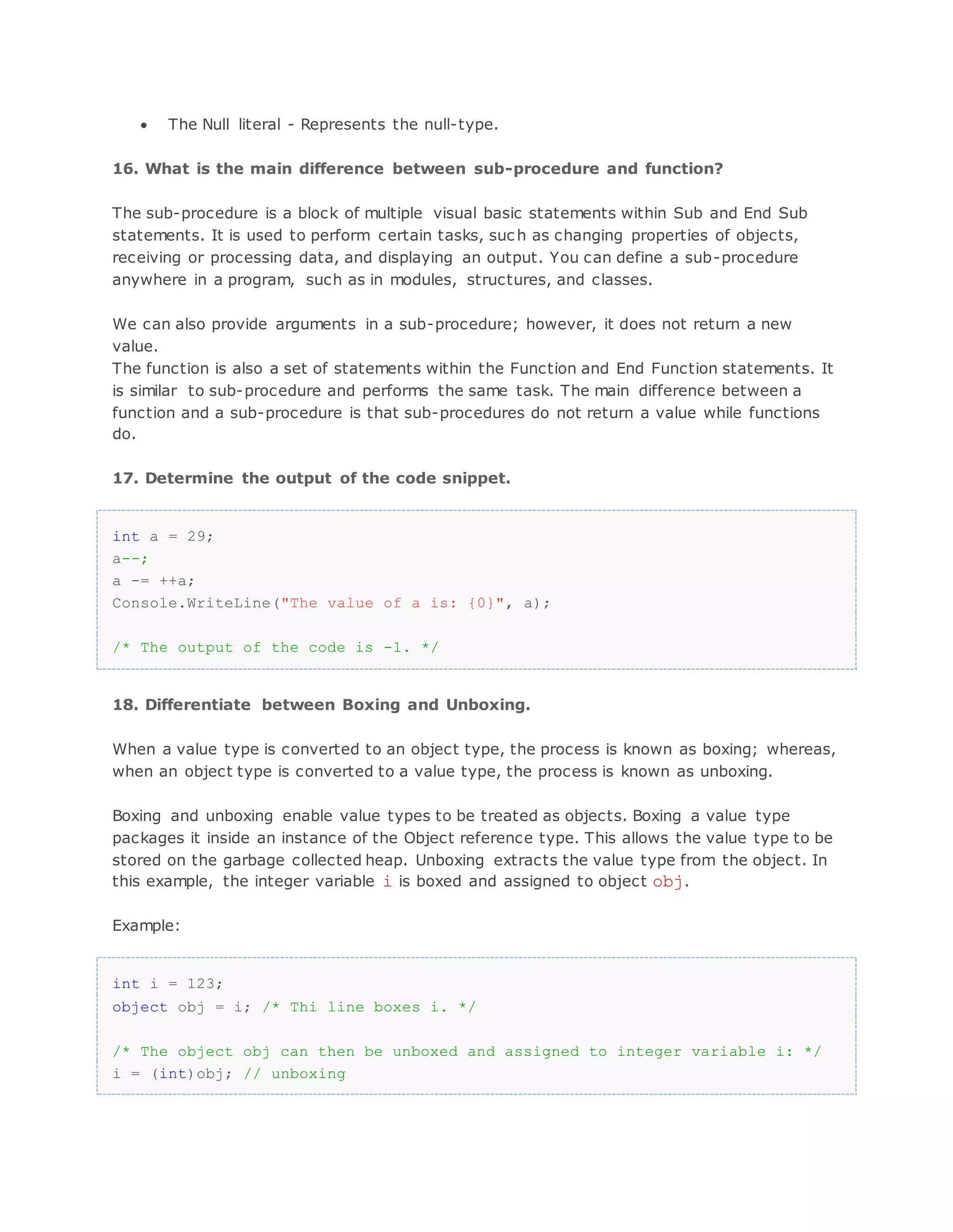  The Null literal - Represents the null-type. 16. What is the main difference between sub-procedure and function? The sub-procedure is a block of multiple visual basic statements within Sub and End Sub statements. It is used to perform certain tasks, suc h as changing properties of objects, receiving or processing data, and displaying an output. You can define a sub-procedure anywhere in a program, such as in modules, structures, and classes. We can also provide arguments in a sub-procedure; however, it does not return a new value. The function is also a set of statements within the Function and End Function statements. It is similar to sub-procedure and performs the same task. The main difference between a function and a sub-procedure is that sub-procedures do not return a value while functions do. 17. Determine the output of the code snippet. int a = 29; a--; a -= ++a; Console.WriteLine("The value of a is: {0}", a); /* The output of the code is -1. */ 18. Differentiate between Boxing and Unboxing. When a value type is converted to an object type, the process is known as boxing; whereas, when an object type is converted to a value type, the process is known as unboxing. Boxing and unboxing enable value types to be treated as objects. Boxing a value type packages it inside an instance of the Object reference type. This allows the value type to be stored on the garbage collected heap. Unboxing extracts the value type from the object. In this example, the integer variable i is boxed and assigned to object obj. Example: int i = 123; object obj = i; /* Thi line boxes i. */ /* The object obj can then be unboxed and assigned to integer variable i: */ i = (int)obj; // unboxing 