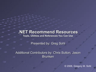 .NET Recommend Resources Tools, Utilities and References You Can Use Presented by: Greg Sohl Additional Contributors by: Chris Sutton, Jason Brunken © 2006, Gregory M. Sohl 