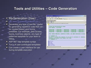 Tools and Utilities – Code Generation MyGeneration (free) http://www.mygenerationsoftware.com Generates any type of text file. Useful for generating repetitive code that can be created based upon some metadata. For example, data access layers, business objects, any type of patterned template for your team to follow. ASP.NET-like template syntax Ton’s of user-contributed templates Can create a user interface for use during template execution 