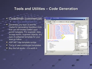 Tools and Utilities – Code Generation CodeSmith (commercial) http://www.codesmithtools.com   Generates any type of text file. Useful for generating repetitive code that can be created based upon some metadata. For example, data access layers, business objects, any type of patterned template for your team to follow. ASP.NET-like template syntax Ton’s of user-contributed templates Buy the full studio – it’s worth it. 