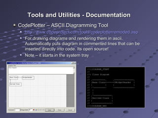 Tools and Utilities - Documentation CodePlotter – ASCII Diagramming Tool http://www.codeproject.com/tools/codeplotterremoded.asp For drawing diagrams and rendering them in ascii. Automatically puts diagram in commented lines that can be inserted directly into code. Its open source! Note – it starts in the system tray //{{DIAGRAM_START // //: Class Diagram // // .----------.  .---------------. // |Base Class<-----<IWidgetReader  | // |  |  |  | // ·^---------·  ·---------------· //  | //  | // .^--------------. // |Derived Class  | // |  | // ·---------------· //}}DIAGRAM_END 