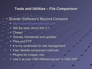 Tools and Utilities – File Comparison Scooter Software’s Beyond Compare http://www.scootersoftware.com   Still the best. Since Win 3.1 Cheap! Actively maintained and updated Files and FTP It is my workhorse for site management Fast, flexible comparison methods Plugins for images, hex Use it as your VSS differencing tool in VSS 2005 