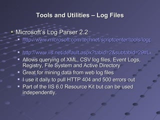 Tools and Utilities – Log Files Microsoft’s Log Parser 2.2 http://www.microsoft.com/technet/scriptcenter/tools/logparser/default.mspx   http://www.iis.net/default.aspx?tabid=2&subtabid=29#LogParser Allows querying of XML, CSV log files, Event Logs, Registry, File System and Active Directory Great for mining data from web log files I use it daily to pull HTTP 404 and 500 errors out Part of the IIS 6.0 Resource Kit but can be used independently. 
