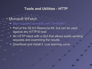 Tools and Utilities - HTTP Microsoft WFetch http://support.microsoft.com/?id=840671 Part of the IIS 6.0 Resource Kit, but can be used against any HTTP/S host An HTTP client with a GUI that allows easily sending requests and examining the results. Download and install it. Low learning curve. 