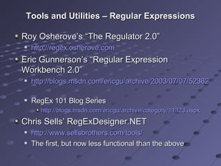 Tools and Utilities – Regular Expressions Roy Osherove’s “The Regulator 2.0” http://regex.osherove.com   Eric Gunnerson’s “Regular Expression  Workbench 2.0” http://blogs.msdn.com/ericgu/archive/2003/07/07/52362.aspx   RegEx 101 Blog Series  http://blogs.msdn.com/ericgu/archive/category/11323.aspx   Chris Sells’ RegExDesigner.NET http://www.sellsbrothers.com/tools/   The first, but now less functional than the above 