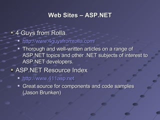 Web Sites – ASP.NET 4 Guys from Rolla http://www.4guysfromrolla.com/ Thorough and well-written articles on a range of ASP.NET topics and other .NET subjects of interest to ASP.NET developers. ASP.NET Resource Index http://www.411asp.net   Great source for components and code samples (Jason Brunken) 