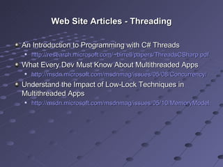 Web Site Articles - Threading An Introduction to Programming with C# Threads http://research.microsoft.com/~birrell/papers/ThreadsCSharp.pdf   What Every Dev Must Know About Multithreaded Apps http://msdn.microsoft.com/msdnmag/issues/05/08/Concurrency/   Understand the Impact of Low-Lock Techniques in Multithreaded Apps http://msdn.microsoft.com/msdnmag/issues/05/10/MemoryModels/   