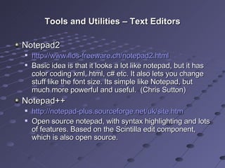 Tools and Utilities – Text Editors Notepad2 http://www.flos-freeware.ch/notepad2.html Basic idea is that it looks a lot like notepad, but it has color coding xml, html, c# etc. It also lets you change stuff like the font size. Its simple like Notepad, but much more powerful and useful.  (Chris Sutton) Notepad++ http://notepad-plus.sourceforge.net/uk/site.htm Open source notepad, with syntax highlighting and lots of features. Based on the Scintilla edit component, which is also open source. 