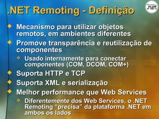 .NET Remoting - Definição
   Mecanismo para utilizar objetos
    remotos, em ambientes diferentes
   Promove transparência e reutilização de
    componentes
       Usado internamente para conectar
        componentes (COM, DCOM, COM+)
   Suporta HTTP e TCP
   Suporta XML e serialização
   Melhor performance que Web Services
       Diferentemente dos Web Services, o .NET
        Remoting “precisa” da plataforma .NET em
        ambos os lados
 