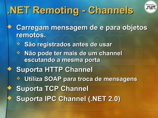 .NET Remoting - Channels
   Carregam mensagem de e para objetos
    remotos.
       São registrados antes de usar
       Não pode ter mais de um channel
        escutando a mesma porta
   Suporta HTTP Channel
       Utiliza SOAP para troca de mensagens
   Suporta TCP Channel
   Suporta IPC Channel (.NET 2.0)
 