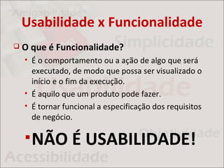 Usabilidade x Funcionalidade
   O que é Funcionalidade?
       É o comportamento ou a ação de algo que será
        executado, de modo que possa ser visualizado o
        início e o fim da execução.
       É aquilo que um produto pode fazer.
       É tornar funcional a especificação dos requisitos
        de negócio.

     NÃO          É USABILIDADE!
 