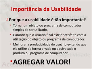 Importância da Usabilidade
 Por   que a usabilidade é tão importante?
     Tornar um objeto ou programa de computador
      simples de ser utilizado.
     Garantir que o usuário final esteja satisfeito com a
      utilização do objeto ou programa de computador.
     Melhorar a produtividade do usuário evitando que
      ele utilize de forma errada ou equivocada o
      produto ou programa de computador.

   AGREGAR                  VALOR!
 