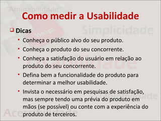 Como medir a Usabilidade
   Dicas
       Conheça o público alvo do seu produto.
       Conheça o produto do seu concorrente.
       Conheça a satisfação do usuário em relação ao
        produto do seu concorrente.
       Defina bem a funcionalidade do produto para
        determinar a melhor usabilidade.
       Invista o necessário em pesquisas de satisfação,
        mas sempre tendo uma prévia do produto em
        mãos (se possível) ou conte com a experiência do
        produto de terceiros.
 