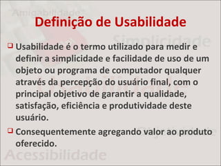 Definição de Usabilidade
 Usabilidade é o termo utilizado para medir e
  definir a simplicidade e facilidade de uso de um
  objeto ou programa de computador qualquer
  através da percepção do usuário final, com o
  principal objetivo de garantir a qualidade,
  satisfação, eficiência e produtividade deste
  usuário.
 Consequentemente agregando valor ao produto
  oferecido.
 