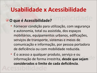 Usabilidade x Acessibilidade
   O que é Acessibilidade?
       Fornecer condição para utilização, com segurança
        e autonomia, total ou assistida, dos espaços
        mobiliários, equipamentos urbanos, edificações,
        serviços de transporte, sistemas e meios de
        comunicação e informação, por pessoa portadora
        de deficiência ou com mobilidade reduzida.
       É o acesso a qualquer produto, serviço e ou
        informação de forma irrestrita, desde que sejam
        considerados o limite de cada deficiência.
 