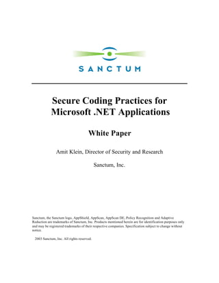 Secure Coding Practices for
            Microsoft .NET Applications

                                      White Paper

                Amit Klein, Director of Security and Research

                                           Sanctum, Inc.




Sanctum, the Sanctum logo, AppShield, AppScan, AppScan DE, Policy Recognition and Adaptive
Reduction are trademarks of Sanctum, Inc. Products mentioned herein are for identification purposes only
and may be registered trademarks of their respective companies. Specification subject to change without
notice.

©2003 Sanctum, Inc. All rights reserved.
 