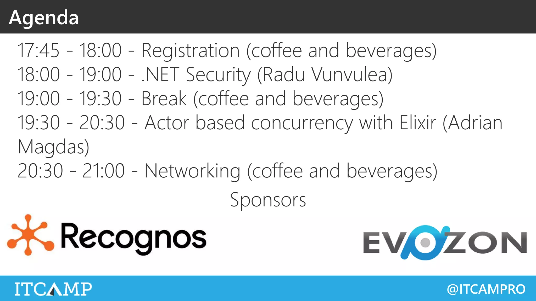 @ITCAMPRO
Agenda
17:45 - 18:00 - Registration (coffee and beverages)
18:00 - 19:00 - .NET Security (Radu Vunvulea)
19:00 - 19:30 - Break (coffee and beverages)
19:30 - 20:30 - Actor based concurrency with Elixir (Adrian
Magdas)
20:30 - 21:00 - Networking (coffee and beverages)
Sponsors
 
