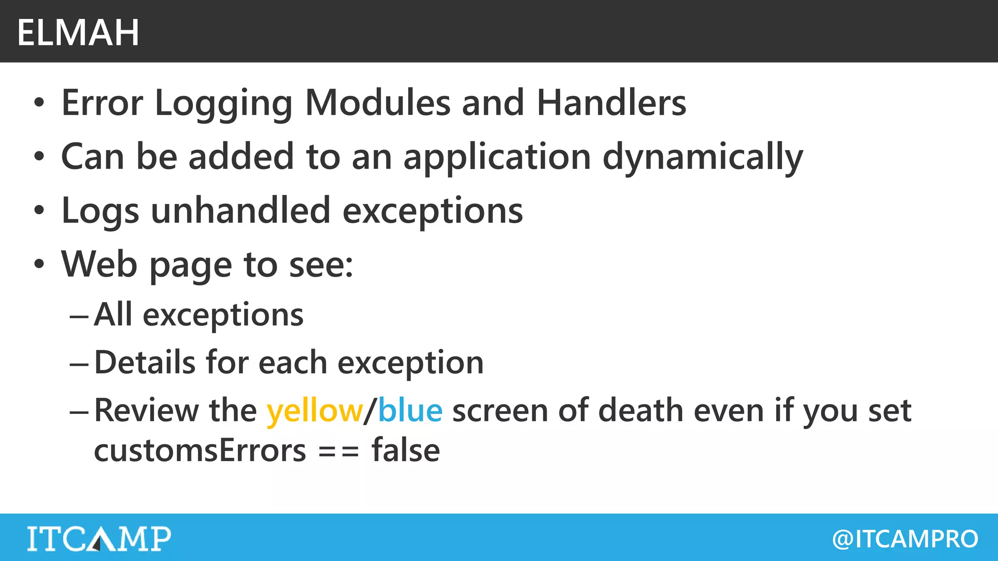 @ITCAMPRO
• Error Logging Modules and Handlers
• Can be added to an application dynamically
• Logs unhandled exceptions
• Web page to see:
–All exceptions
–Details for each exception
–Review the yellow/blue screen of death even if you set
customsErrors == false
ELMAH
 