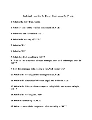 Technical Interview for Dotnet Experienced for 1st
year
1. What is the .NET framework?
2. What are some of the common components of .NET?
3. What does JIT stand for in .NET?
4. What is the meaning of MSIL?
5. What is CTS?
6. What is CLS?
7. What does CLR stand for in .NET?
8. What is the difference between managed code and unmanaged code in
.NET?
9. How does managed code execute in the .NET framework?
10. What is the meaning of state management in .NET?
11. What is the difference between an object and a class in .NET?
12. What is the difference between system.stringbuilder and system.string in
.NET?
13. What is the meaning of LINQ?.
14. What is an assembly in .NET?
15. What are some of the components of an assembly in .NET?
 
