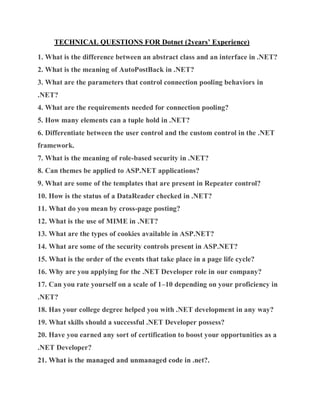 TECHNICAL QUESTIONS FOR Dotnet (2years’ Experience)
1. What is the difference between an abstract class and an interface in .NET?
2. What is the meaning of AutoPostBack in .NET?
3. What are the parameters that control connection pooling behaviors in
.NET?
4. What are the requirements needed for connection pooling?
5. How many elements can a tuple hold in .NET?
6. Differentiate between the user control and the custom control in the .NET
framework.
7. What is the meaning of role-based security in .NET?
8. Can themes be applied to ASP.NET applications?
9. What are some of the templates that are present in Repeater control?
10. How is the status of a DataReader checked in .NET?
11. What do you mean by cross-page posting?
12. What is the use of MIME in .NET?
13. What are the types of cookies available in ASP.NET?
14. What are some of the security controls present in ASP.NET?
15. What is the order of the events that take place in a page life cycle?
16. Why are you applying for the .NET Developer role in our company?
17. Can you rate yourself on a scale of 1–10 depending on your proficiency in
.NET?
18. Has your college degree helped you with .NET development in any way?
19. What skills should a successful .NET Developer possess?
20. Have you earned any sort of certification to boost your opportunities as a
.NET Developer?
21. What is the managed and unmanaged code in .net?.
 