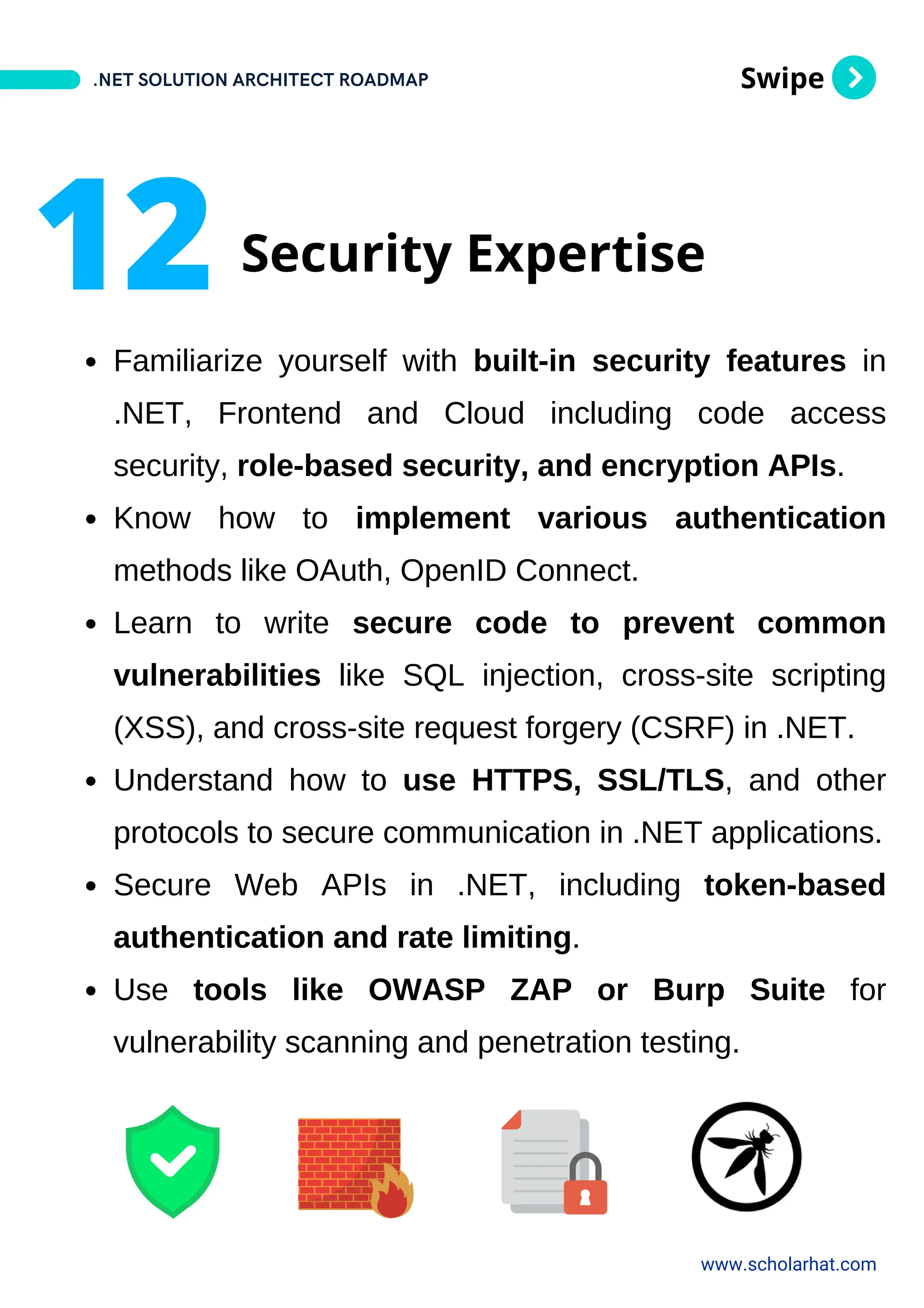 Swipe
Familiarize yourself with built-in security features in
.NET, Frontend and Cloud including code access
security, role-based security, and encryption APIs.
Know how to implement various authentication
methods like OAuth, OpenID Connect.
Learn to write secure code to prevent common
vulnerabilities like SQL injection, cross-site scripting
(XSS), and cross-site request forgery (CSRF) in .NET.
Understand how to use HTTPS, SSL/TLS, and other
protocols to secure communication in .NET applications.
Secure Web APIs in .NET, including token-based
authentication and rate limiting.
Use tools like OWASP ZAP or Burp Suite for
vulnerability scanning and penetration testing.
.NET SOLUTION ARCHITECT ROADMAP
www.scholarhat.com
12 Security Expertise
 