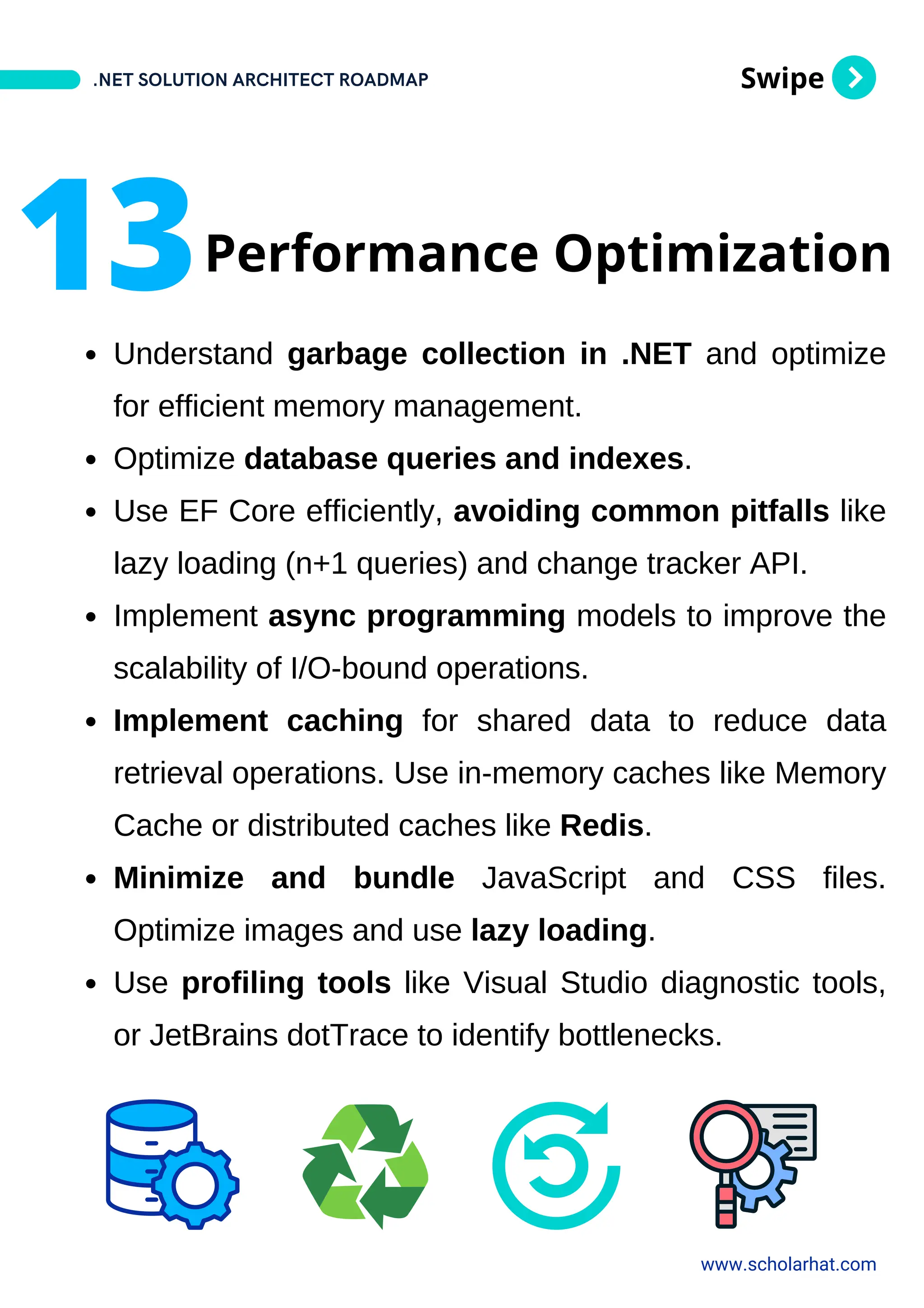 Swipe
Understand garbage collection in .NET and optimize
for efficient memory management.
Optimize database queries and indexes.
Use EF Core efficiently, avoiding common pitfalls like
lazy loading (n+1 queries) and change tracker API.
Implement async programming models to improve the
scalability of I/O-bound operations.
Implement caching for shared data to reduce data
retrieval operations. Use in-memory caches like Memory
Cache or distributed caches like Redis.
Minimize and bundle JavaScript and CSS files.
Optimize images and use lazy loading.
Use profiling tools like Visual Studio diagnostic tools,
or JetBrains dotTrace to identify bottlenecks.
.NET SOLUTION ARCHITECT ROADMAP
www.scholarhat.com
13Performance Optimization
 