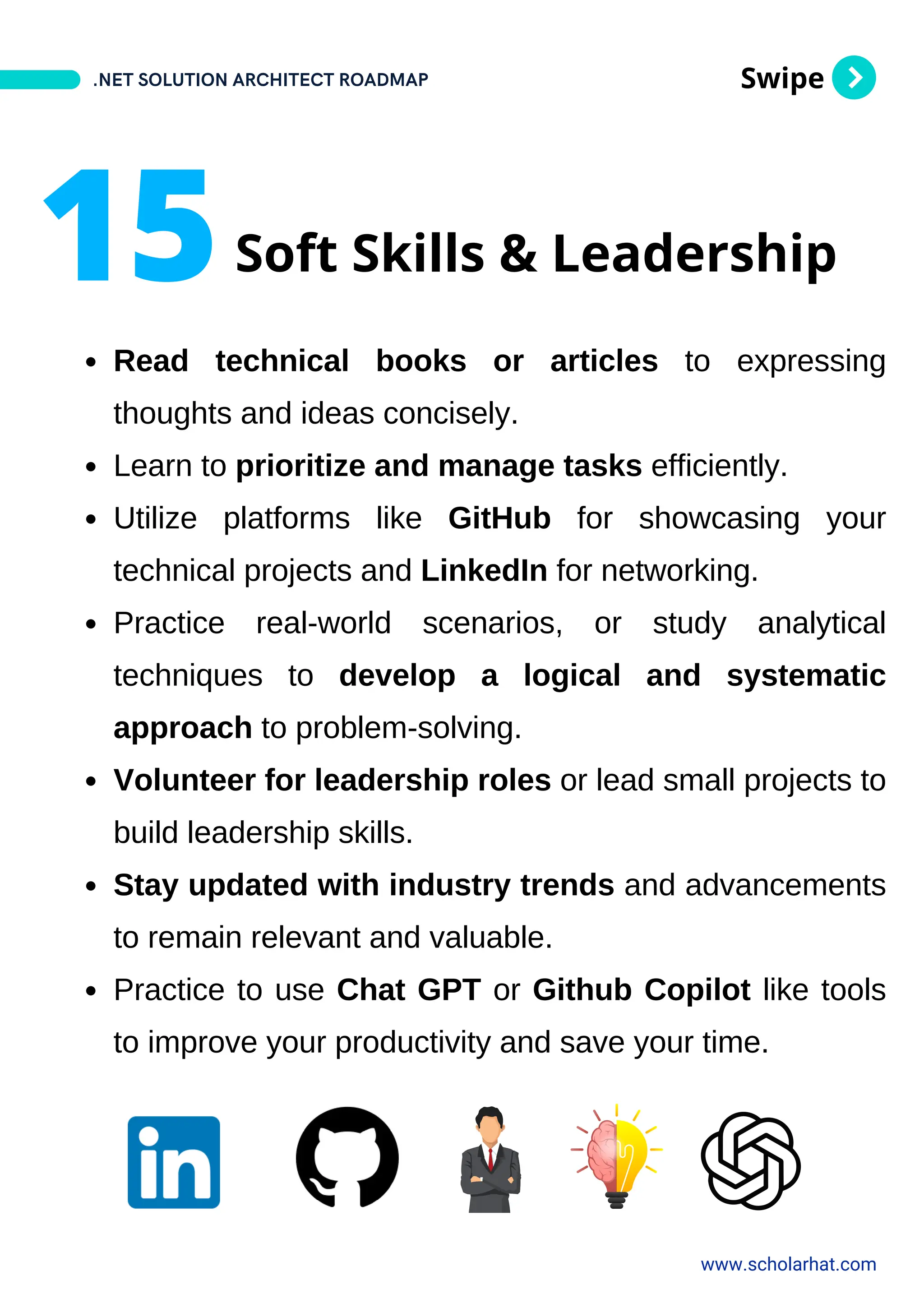 Swipe
Read technical books or articles to expressing
thoughts and ideas concisely.
Learn to prioritize and manage tasks efficiently.
Utilize platforms like GitHub for showcasing your
technical projects and LinkedIn for networking.
Practice real-world scenarios, or study analytical
techniques to develop a logical and systematic
approach to problem-solving.
Volunteer for leadership roles or lead small projects to
build leadership skills.
Stay updated with industry trends and advancements
to remain relevant and valuable.
Practice to use Chat GPT or Github Copilot like tools
to improve your productivity and save your time.
.NET SOLUTION ARCHITECT ROADMAP
www.scholarhat.com
15Soft Skills & Leadership
 