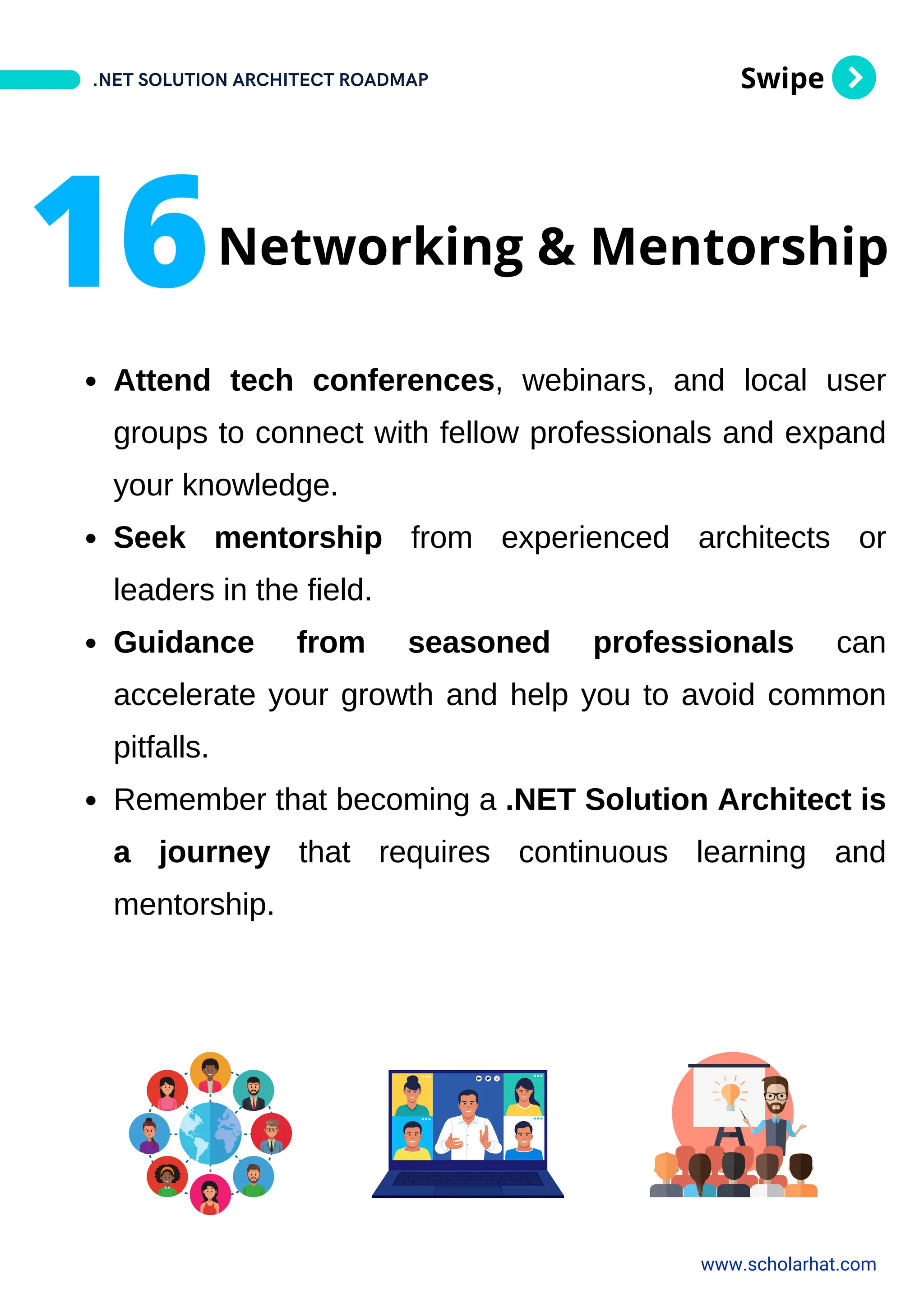Swipe
Attend tech conferences, webinars, and local user
groups to connect with fellow professionals and expand
your knowledge.
Seek mentorship from experienced architects or
leaders in the field.
Guidance from seasoned professionals can
accelerate your growth and help you to avoid common
pitfalls.
Remember that becoming a .NET Solution Architect is
a journey that requires continuous learning and
mentorship.
.NET SOLUTION ARCHITECT ROADMAP
www.scholarhat.com
16Networking & Mentorship
 