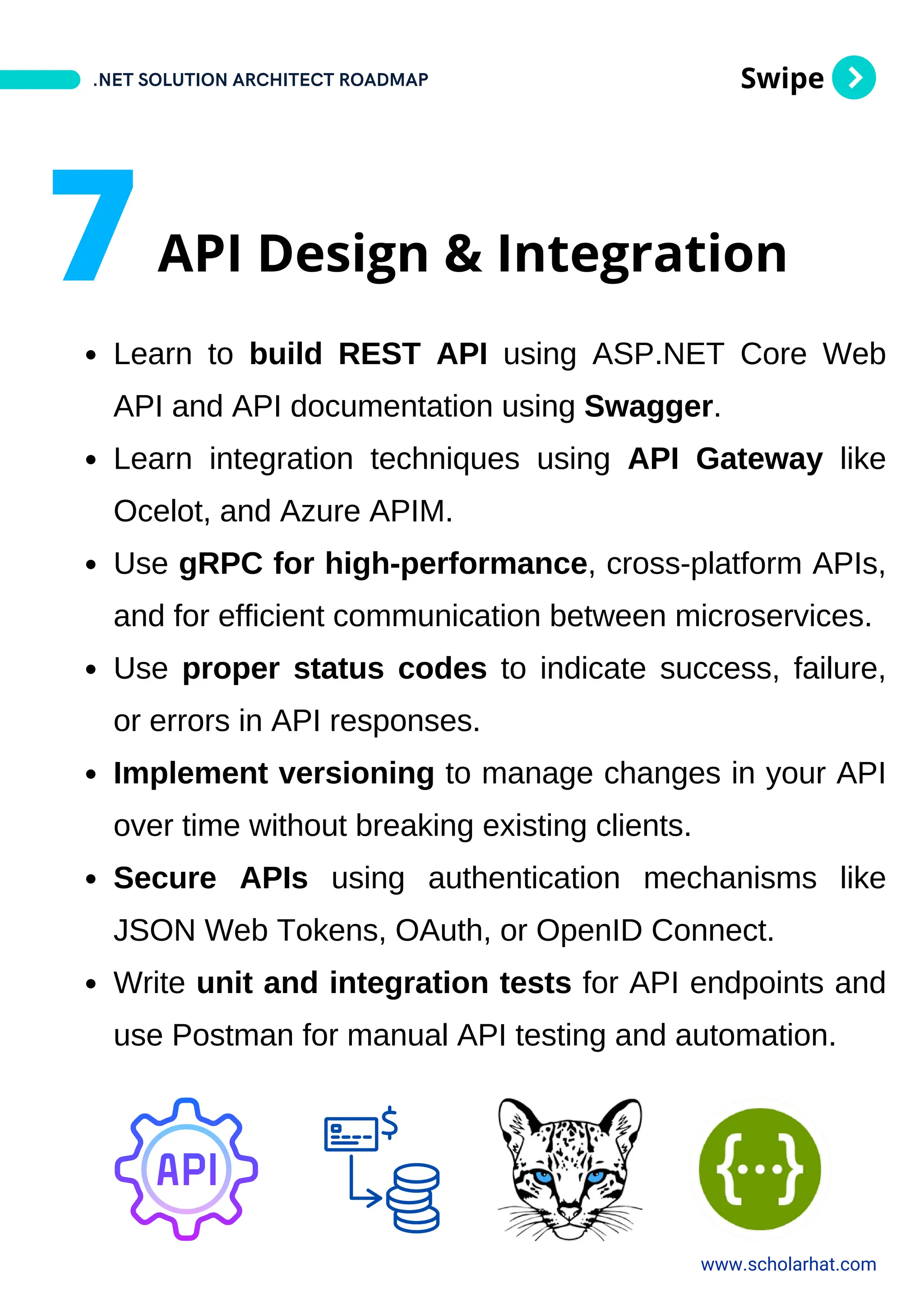 Swipe
Learn to build REST API using ASP.NET Core Web
API and API documentation using Swagger.
Learn integration techniques using API Gateway like
Ocelot, and Azure APIM.
Use gRPC for high-performance, cross-platform APIs,
and for efficient communication between microservices.
Use proper status codes to indicate success, failure,
or errors in API responses.
Implement versioning to manage changes in your API
over time without breaking existing clients.
Secure APIs using authentication mechanisms like
JSON Web Tokens, OAuth, or OpenID Connect.
Write unit and integration tests for API endpoints and
use Postman for manual API testing and automation.
.NET SOLUTION ARCHITECT ROADMAP
www.scholarhat.com
7API Design & Integration
 