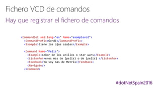 #dotNetSpain2016
Hay que registrar el fichero de comandos
<CommandSet xml:lang="es" Name="examplevcd">
<CommandPrefix>Gordi</CommandPrefix>
<Example>tiene los ojos azules</Example>
<Command Name="Pelis">
<Example>señor de los anillos o star wars</Example>
<ListenFor>eres mas de {pelis} o de {pelis} </ListenFor>
<Feedback>Yo soy mas de Matrix</Feedback>
<Navigate/>
</Command>
 