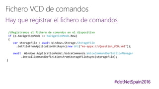 #dotNetSpain2016
Hay que registrar el fichero de comandos
//Registramos el fichero de comandos en el dispositivo
if (e.NavigationMode == NavigationMode.New)
{
var storageFile = await Windows.Storage.StorageFile
.GetFileFromApplicationUriAsync(new Uri("ms-appx:///Question_VCD.xml"));
await Windows.ApplicationModel.VoiceCommands.VoiceCommandDefinitionManager
.InstallCommandDefinitionsFromStorageFileAsync(storageFile);
}
 