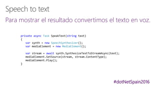 #dotNetSpain2016
Para mostrar el resultado convertimos el texto en voz.
private async Task SpeakText(string text)
{
var synth = new SpeechSynthesizer();
var mediaElement = new MediaElement();
var stream = await synth.SynthesizeTextToStreamAsync(text);
mediaElement.SetSource(stream, stream.ContentType);
mediaElement.Play();
}
 