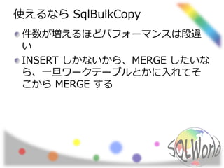 使えるなら SqlBulkCopy
件数が増えるほどパフォーマンスは段違
い
INSERT しかないから、MERGE したいな
ら、一旦ワークテーブルとかに入れてそ
こから MERGE する
 
