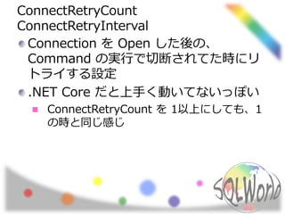 ConnectRetryCount
ConnectRetryInterval
Connection を Open した後の、
Command の実行で切断されてた時にリ
トライする設定
.NET Core だと上手く動いてないっぽい
ConnectRetryCount を 1以上にしても、1
の時と同じ感じ
 