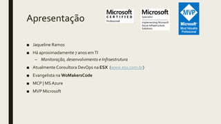 Apresentação
■ Jaqueline Ramos
■ Há aproximadamente 7 anos emTI
– Monitoração, desenvolvimento e Infraestrutura
■ Atualmente Consultora DevOps na ESX (www.esx.com.br)
■ Evangelista na WoMakersCode
■ MCP | MSAzure
■ MVP Microsoft
 