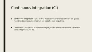 Continuous integration (CI)
■ Continuous integration é uma prática de desenvolvimento de software em que os
membros de uma equipe integram seu trabalho com frequência.
■ Geralmente cada pessoa realiza esta integração pelo menos diariamente - levando a
várias integrações por dia.
 