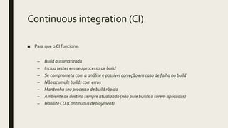 Continuous integration (CI)
■ Para que o CI funcione:
– Build automatizado
– Inclua testes em seu processo de build
– Se comprometa com a análise e possível correção em caso de falha no build
– Não acumule builds com erros
– Mantenha seu processo de build rápido
– Ambiente de destino sempre atualizado (não pule builds a serem aplicadas)
– HabiliteCD (Continuous deployment)
 