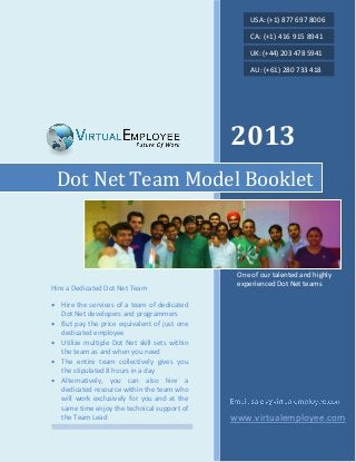 2013
www.virtualemployee.com
Dot Net Team Model Booklet
Hire a Dedicated Dot Net Team
 Hire the services of a team of dedicated
Dot Net developers and programmers
 But pay the price equivalent of just one
dedicated employee
 Utilize multiple Dot Net skill sets within
the team as and when you need
 The entire team collectively gives you
the stipulated 8 hours in a day
 Alternatively, you can also hire a
dedicated resource within the team who
will work exclusively for you and at the
same time enjoy the technical support of
the Team Lead
One of our talented and highly
experienced Dot Net teams
USA: (+1) 877 697 8006
CA: (+1) 416 915 8941
UK: (+44) 203 478 5941
AU: (+61) 280 733 418
 